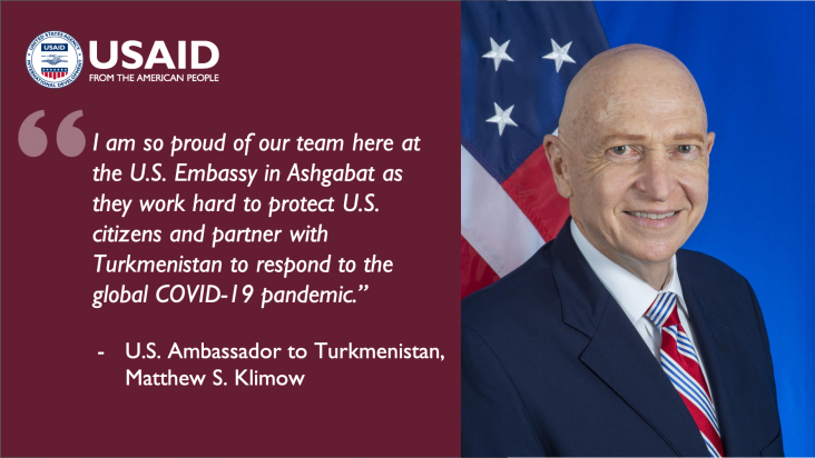 I am so proud of our team here at the U.S. Embassy in Ashgabat as they work hard to protect U.S. citizens and partner with Turkmenistan to respond to the global COVID-19 pandemic.”